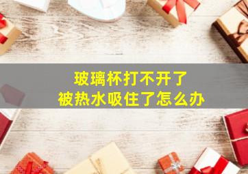 玻璃杯打不开了 被热水吸住了怎么办